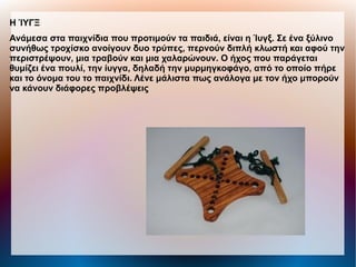 Η ΊΥΓΞ
Ανάμεσα στα παιχνίδια που προτιμούν τα παιδιά, είναι η Ίυγξ. Σε ένα ξύλινο
συνήθως τροχίσκο ανοίγουν δυο τρύπες, περνούν διπλή κλωστή και αφού την
περιστρέψουν, μια τραβούν και μια χαλαρώνουν. Ο ήχος που παράγεται
θυμίζει ένα πουλί, την ίυγγα, δηλαδή την μυρμηγκοφάγο, από το οποίο πήρε
και το όνομα του το παιχνίδι. Λένε μάλιστα πως ανάλογα με τον ήχο μπορούν
να κάνουν διάφορες προβλέψεις
 