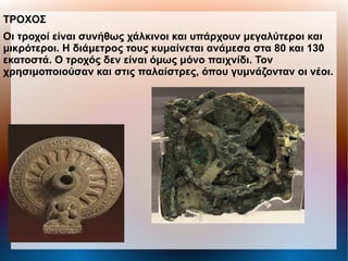 ΤΡΟΧΟΣ
Οι τροχοί είναι συνήθως χάλκινοι και υπάρχουν μεγαλύτεροι και
μικρότεροι. Η διάμετρος τους κυμαίνεται ανάμεσα στα 80 και 130
εκατοστά. Ο τροχός δεν είναι όμως μόνο παιχνίδι. Τον
χρησιμοποιούσαν και στις παλαίστρες, όπου γυμνάζονταν οι νέοι.
 