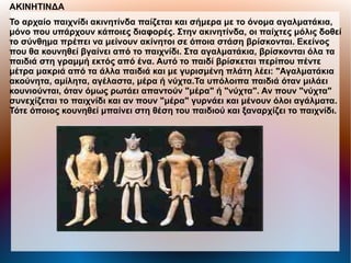 ΑΚΙΝΗΤΙΝΔΑ
Το αρχαίο παιχνίδι ακινητίνδα παίζεται και σήμερα με το όνομα αγαλματάκια,
μόνο που υπάρχουν κάποιες διαφορές. Στην ακινητίνδα, οι παίχτες μόλις δοθεί
το σύνθημα πρέπει να μείνουν ακίνητοι σε όποια στάση βρίσκονται. Εκείνος
που θα κουνηθεί βγαίνει από το παιχνίδι. Στα αγαλματάκια, βρίσκονται όλα τα
παιδιά στη γραμμή εκτός από ένα. Αυτό το παιδί βρίσκεται περίπου πέντε
μέτρα μακριά από τα άλλα παιδιά και με γυρισμένη πλάτη λέει: "Αγαλματάκια
ακούνητα, αμίλητα, αγέλαστα, μέρα ή νύχτα.Τα υπόλοιπα παιδιά όταν μιλάει
κουνιούνται, όταν όμως ρωτάει απαντούν "μέρα" ή "νύχτα". Αν πουν "νύχτα"
συνεχίζεται το παιχνίδι και αν πουν "μέρα" γυρνάει και μένουν όλοι αγάλματα.
Τότε όποιος κουνηθεί μπαίνει στη θέση του παιδιού και ξαναρχίζει το παιχνίδι.
 