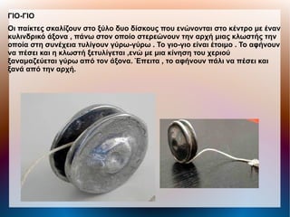 ΓΙΟ-ΓΙΟ
Οι παίκτες σκαλίζουν στο ξύλο δυο δίσκους που ενώνονται στο κέντρο με έναν
κυλινδρικό άξονα , πάνω στον οποίο στερεώνουν την αρχή μιας κλωστής την
οποία στη συνέχεια τυλίγουν γύρω-γύρω . Το γιο-γιο είναι έτοιμο . Το αφήνουν
να πέσει και η κλωστή ξετυλίγεται ,ενώ με μια κίνηση του χεριού
ξαναμαζεύεται γύρω από τον άξονα. Έπειτα , το αφήνουν πάλι να πέσει και
ξανά από την αρχή.
 