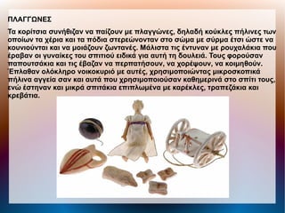 ΠΛΑΓΓΩΝΕΣ
Τα κορίτσια συνήθιζαν να παίζουν με πλαγγώνες, δηλαδή κούκλες πήλινες των
οποίων τα χέρια και τα πόδια στερεώνονταν στο σώμα με σύρμα έτσι ώστε να
κουνιούνται και να μοιάζουν ζωντανές. Μάλιστα τις έντυναν με ρουχαλάκια που
έραβαν οι γυναίκες του σπιτιού ειδικά για αυτή τη δουλειά. Τους φορούσαν
παπουτσάκια και τις έβαζαν να περπατήσουν, να χορέψουν, να κοιμηθούν.
Έπλαθαν ολόκληρο νοικοκυριό με αυτές, χρησιμοποιώντας μικροσκοπικά
πήλινα αγγεία σαν και αυτά που χρησιμοποιούσαν καθημερινά στο σπίτι τους,
ενώ έστηναν και μικρά σπιτάκια επιπλωμένα με καρέκλες, τραπεζάκια και
κρεβάτια.
 