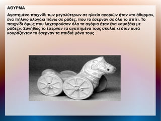 AΘΥΡΜΑ
Αγαπημένο παιχνίδι των μεγαλύτερων σε ηλικία αγοριών ήταν «το άθυρμα»,
ένα πήλινο αλογάκι πάνω σε ρόδες, που το έσερναν σε όλο το σπίτι. Το
παιχνίδι όμως που λαχταρούσαν όλα τα αγόρια ήταν ένα «αμαξάκι με
ρόδες». Συνήθως το έσερναν τα αγαπημένα τους σκυλιά κι όταν αυτά
κουράζονταν το έσερναν τα παιδιά μόνα τους
 
