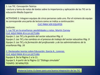 1. Las TIC. Concepción Teórica
-Lectura y toma de notas de textos sobre la importancia y aplicación de las TIC en la
educación Media Superior

ACTIVIDAD 1: Integren equipos de cinco personas cada uno. Por el número de equipo
te corresponde una parte de lectura como se indica a continuación:
                                 CLIC PARA VER EQUIPOS
Lecturas:
1. Las TIC en la enseñanza: posibilidades y retos. Martín Carnoy
CLIC AQUÍ PARA IR A LA LECTURA
Equipo 1. Las TIC y la gestión del sector educativo Pág. 6
Equipo 2. Las TIC y los cambios en el proceso de trabajo del sector educativo Pág. 9
Equipo 3. Las TIC y la formación del profesorado y de los administradores de la
enseñanza Pág. 16

2. Destacadas teorías sobre Educación. García A., Lorenzo.
CLIC AQUÍ PARA IR A LA LECTURA
Equipo 4. De la Página 1 a la 11.
Equipo 5. A partir de la Página 12 “Diálogo simulado”
TIEMPO: 30 MINUTOS

            Material Extra: 6 claves para una buena integración de las TIC
 