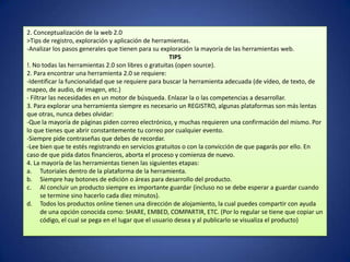 2. Conceptualización de la web 2.0
>Tips de registro, exploración y aplicación de herramientas.
-Analizar los pasos generales que tienen para su exploración la mayoría de las herramientas web.
                                                       TIPS
!. No todas las herramientas 2.0 son libres o gratuitas (open source).
2. Para encontrar una herramienta 2.0 se requiere:
-Identificar la funcionalidad que se requiere para buscar la herramienta adecuada (de vídeo, de texto, de
mapeo, de audio, de imagen, etc.)
- Filtrar las necesidades en un motor de búsqueda. Enlazar la o las competencias a desarrollar.
3. Para explorar una herramienta siempre es necesario un REGISTRO, algunas plataformas son más lentas
que otras, nunca debes olvidar:
-Que la mayoría de páginas piden correo electrónico, y muchas requieren una confirmación del mismo. Por
lo que tienes que abrir constantemente tu correo por cualquier evento.
-Siempre pide contraseñas que debes de recordar.
-Lee bien que te estés registrando en servicios gratuitos o con la convicción de que pagarás por ello. En
caso de que pida datos financieros, aborta el proceso y comienza de nuevo.
4. La mayoría de las herramientas tienen las siguientes etapas:
a. Tutoriales dentro de la plataforma de la herramienta.
b. Siempre hay botones de edición o áreas para desarrollo del producto.
c. Al concluir un producto siempre es importante guardar (incluso no se debe esperar a guardar cuando
      se termine sino hacerlo cada diez minutos).
d. Todos los productos online tienen una dirección de alojamiento, la cual puedes compartir con ayuda
      de una opción conocida como: SHARE, EMBED, COMPARTIR, ETC. (Por lo regular se tiene que copiar un
      código, el cual se pega en el lugar que el usuario desea y al publicarlo se visualiza el producto)
 
