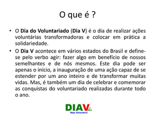O que é ?
• O Dia do Voluntariado (Dia V) é o dia de realizar ações
voluntárias transformadoras e colocar em prática a
solidariedade.
• O Dia V acontece em vários estados do Brasil e define-
se pelo verbo agir: fazer algo em benefício de nossos
semelhantes e de nós mesmos. Este dia pode ser
apenas o início, a inauguração de uma ação capaz de se
estender por um ano inteiro e de transformar muitas
vidas. Mas, é também um dia de celebrar e comemorar
as conquistas do voluntariado realizadas durante todo
o ano.
 