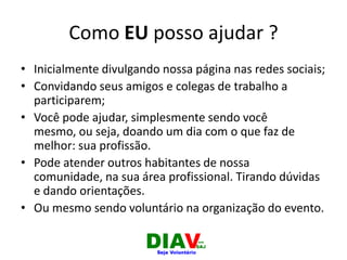 Como EU posso ajudar ?
• Inicialmente divulgando nossa página nas redes sociais;
• Convidando seus amigos e colegas de trabalho a
participarem;
• Você pode ajudar, simplesmente sendo você
mesmo, ou seja, doando um dia com o que faz de
melhor: sua profissão.
• Pode atender outros habitantes de nossa
comunidade, na sua área profissional. Tirando dúvidas
e dando orientações.
• Ou mesmo sendo voluntário na organização do evento.
 