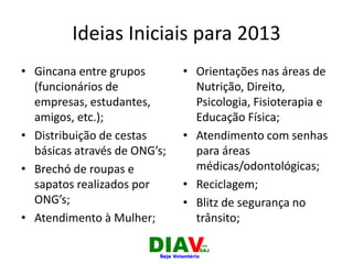 Ideias Iniciais para 2013
• Gincana entre grupos
(funcionários de
empresas, estudantes,
amigos, etc.);
• Distribuição de cestas
básicas através de ONG’s;
• Brechó de roupas e
sapatos realizados por
ONG’s;
• Atendimento à Mulher;
• Orientações nas áreas de
Nutrição, Direito,
Psicologia, Fisioterapia e
Educação Física;
• Atendimento com senhas
para áreas
médicas/odontológicas;
• Reciclagem;
• Blitz de segurança no
trânsito;
 