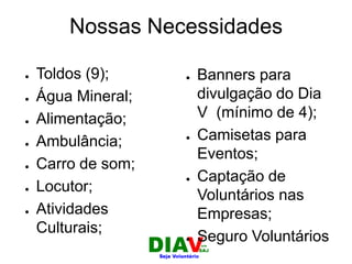 Nossas Necessidades
● Banners para
divulgação do Dia
V (mínimo de 4);
● Camisetas para
Eventos;
● Captação de
Voluntários nas
Empresas;
● Seguro Voluntários
● Toldos (9);
● Água Mineral;
● Alimentação;
● Ambulância;
● Carro de som;
● Locutor;
● Atividades
Culturais;
 