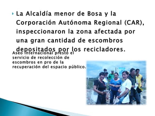 La Alcaldía menor de Bosa y la Corporación Autónoma Regional (CAR), inspeccionaron la zona afectada por una gran cantidad de escombros depositados por los recicladores.  Aseo Internacional prestó el servicio de recolección de escombros en pro de la recuperación del espacio público.  