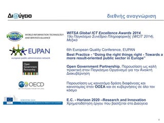 2 
διεθνής αναγνώριση 
WITSA Global ICT Excellence Awards 2014, 19ο Παγκόσμιο Συνέδριο Πληροφορικής (WCIT 2014), Μεξικό 
6th European Quality Conference, EUPAN 
Best Practice - “Doing the right things right - Towards a more result-oriented public sector in Europe” 
Open Government Partnership, Παρουσίαση ως καλή πρακτική στον Παγκόσμιο Οργανισμό για την Ανοικτή Διακυβέρνηση 
Παρουσίαση ως καινοτόμα δράση διαφάνειας και καινοτομίας στoν ΟΟΣΑ και σε κυβερνήσεις σε όλο τον κόσμο 
E.C. - Horizon 2020 –Research and Innovation Χρηματοδότηση έργου που βασίζεται στο Διαύγεια  