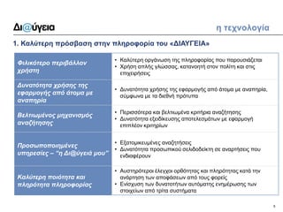6 
1. Καλύτερη πρόσβαση στην πληροφορία του «ΔΙΑΥΓΕΙΑ» 
η τεχνολογία 
Φιλικότερο περιβάλλον χρήστη 
•Καλύτερη οργάνωση της πληροφορίας που παρουσιάζεται 
•Χρήση απλής γλώσσας, κατανοητή στον πολίτη και στις επιχειρήσεις 
Δυνατότητα χρήσης της εφαρμογής από άτομα με αναπηρία 
•Δυνατότητα χρήσης της εφαρμογής από άτομα με αναπηρία, σύμφωνα με τα διεθνή πρότυπα 
Βελτιωμένος μηχανισμός αναζήτησης 
•Περισσότερα και βελτιωμένα κριτήρια αναζήτησης 
•Δυνατότητα εξειδίκευσης αποτελεσμάτων με εφαρμογή επιπλέον κριτηρίων 
Προσωποποιημένες υπηρεσίες – “η Δι@ύγειά μου” 
•Εξατομικευμένες αναζητήσεις 
•Δυνατότητα προσωπικού σελιδοδείκτη σε αναρτήσεις που ενδιαφέρουν 
Καλύτερη ποιότητα και πληρότητα πληροφορίας 
•Αυστηρότεροι έλεγχοι ορθότητας και πληρότητας κατά την ανάρτηση των αποφάσεων από τους φορείς 
•Ενίσχυση των δυνατοτήτων αυτόματης ενημέρωσης των στοιχείων από τρίτα συστήματα  