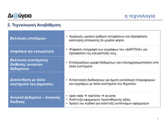 7 
2. Τεχνολογική Αναβάθμιση 
η τεχνολογία 
Βελτίωση υποδομών 
•Χειρισμός υψηλού αριθμού αποφάσεων και εξασφάλιση καλύτερης απόκρισης σε μεγάλο φόρτο 
Ασφάλεια και εγκυρότητα 
•Ψηφιακή υπογραφή των εγγράφων του «ΔΙΑΥΓΕΙΑ» για εξασφάλιση της εγκυρότητάς τους 
Βελτίωση συστήματος διάθεσης ανοικτών δεδομένων 
•Επεξεργάσιμη μορφή δεδομένων για επαναχρησιμοποίηση από άλλα συστήματα 
Διασύνδεση με άλλα συστήματα του Δημοσίου 
•Απλοποίηση διαδικασιών για άμεση ανταλλαγή πληροφοριών και εγγράφων με άλλα συστήματα του δημοσίου 
Ανοικτά Δεδομένα – Ανοικτός Κώδικας 
•open data  real time  ex-ante 
•Ανάπτυξη εφαρμογών προστιθέμενης αξίας 
•Χρήση του κώδικα για ανάπτυξη αντίστοιχων εφαρμογών  