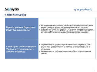 9 
4. Νέες λειτουργίες 
η τεχνολογία 
Μητρώο φορέων δημοσίου – Οργανόγραμμα φορέων 
•Καταγραφή και απεικόνιση αναλυτικού οργανογράμματος κάθε φορέα (στοιχεία φορέα, στοιχεία οργανωτικών μονάδων) 
•Διάθεση του μητρώου φορέων ως ανοικτή υπηρεσία για χρήση από οποιοδήποτε σύστημα εντός και εκτός του δημοσίου 
Αποθετήριο εντύπων φορέων (Πρότυπα έντυπα φορέων – Έντυπα αιτήσεων) 
•Δημοσιοποίηση ψηφιοποιημένων εντύπων/ εγγράφων κάθε φορέα που χρησιμοποιούν οι πολίτες, οι επιχειρήσεις και οι υπάλληλοι 
•Δημοσιοποίηση χρήσιμου ψηφιοποιημένου πληροφοριακού υλικού  