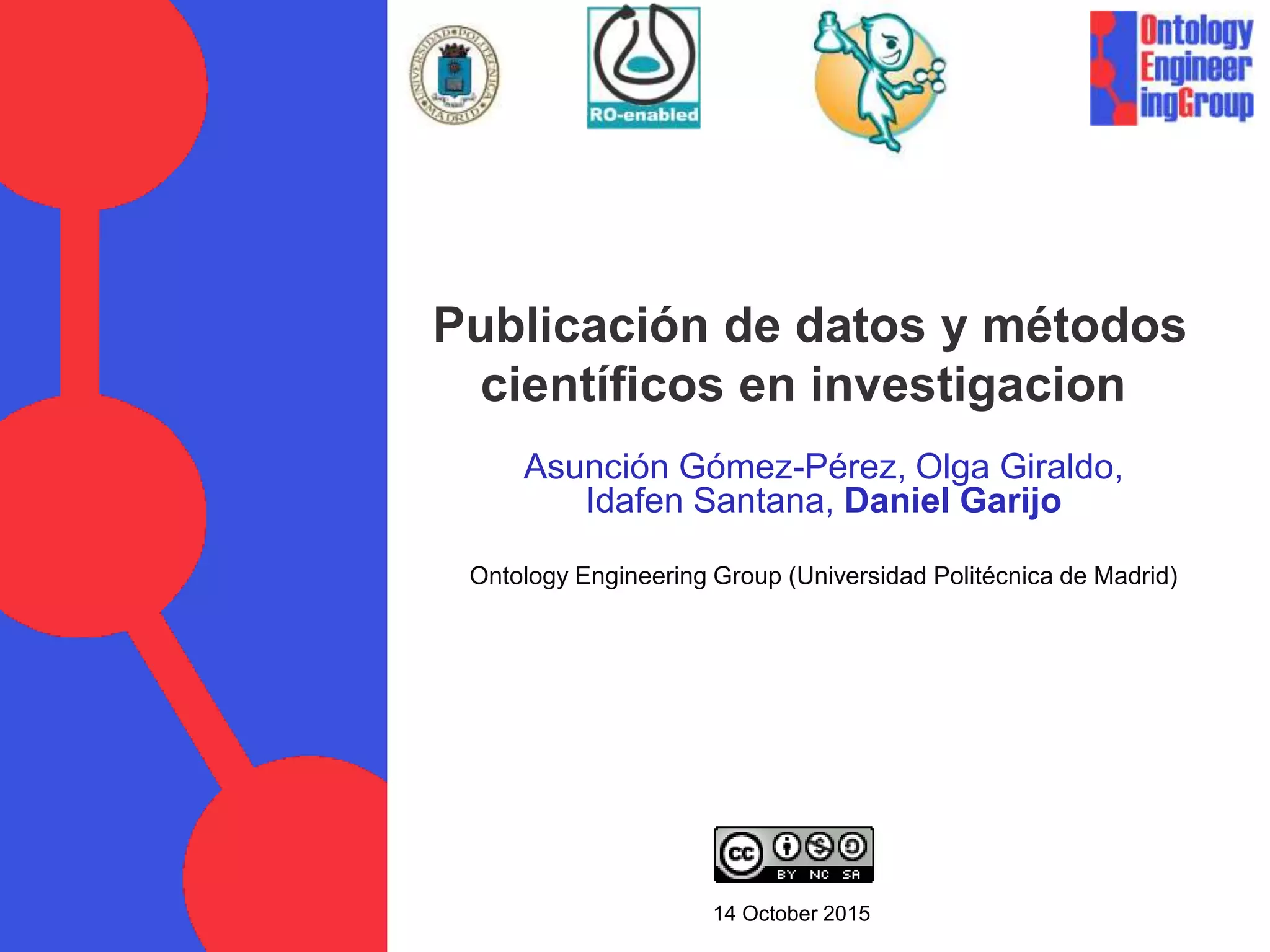 Asunción Gómez-Pérez, Olga Giraldo,
Idafen Santana, Daniel Garijo
Ontology Engineering Group (Universidad Politécnica de Madrid)
14 October 2015
Publicación de datos y métodos
científicos en investigacion
 