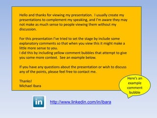 Here’s an
example
comment
bubble
Hello and thanks for viewing my presentation. I usually create my
presentations to complement my speaking, and I’m aware they may
not make as much sense to people viewing them without my
discussion.
For this presentation I’ve tried to set the stage by include some
explanatory comments so that when you view this it might make a
little more sense to you.
I did this by including yellow comment bubbles that attempt to give
you some more context. See an example below.
If you have any questions about the presentation or wish to discuss
any of the points, please feel free to contact me.
Thanks!
Michael Ibara
http://www.linkedin.com/in/ibara
 