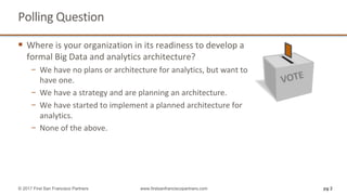 Polling	Question	
§ Where	is	your	organization	in	its	readiness	to	develop	a
formal	Big	Data	and	analytics	architecture?
− We	have	no	plans	or	architecture	for	analytics,	but	want	to	
have	one.
− We	have	a	strategy	and	are	planning	an	architecture.	
− We	have	started	to	implement	a	planned	architecture	for	
analytics.
− None	of	the	above.
pg 2© 2017 First San Francisco Partners www.firstsanfranciscopartners.com
 