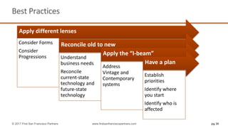 pg 30
Best	Practices	
© 2017 First San Francisco Partners www.firstsanfranciscopartners.com
Apply	different	lenses	
Consider	Forms
Consider	
Progressions	
Reconcile	old	to	new	
Understand	
business	needs
Reconcile	
current-state	
technology	and	
future-state	
technology
Apply	the	“I-beam”
Address
Vintage	and	
Contemporary	
systems	
Have	a	plan	
Establish	
priorities		
Identify	where	
you	start	
Identify	who	is	
affected	
 
