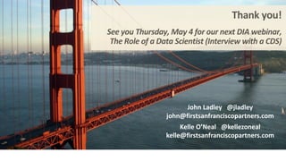 Thank	you!
See	you	Thursday,	May	4	for	our	next	DIA	webinar,
The	Role	of	a	Data	Scientist	(Interview	with	a	CDS)
John	Ladley			@jladley
john@firstsanfranciscopartners.com
Kelle	O’Neal			@kellezoneal
kelle@firstsanfranciscopartners.com
 