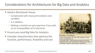 Considerations	for	Architectures	for	Big	Data	and	Analytics	
§ Avoid	a	Winchester	house		
− Complicated	with	many	permutations	and	
variables
− It	is	additive
− Making	a	mistake	can	get	expensive	if	you	bolt	
on	an	incompatible	set	of	elements	
§ Ensure	you	need	Big	Data	for	Analytics
§ Consider	characteristics	that	optimize	the	
function,	performance,	feasibility	and	cost
pg 8© 2017 First San Francisco Partners www.firstsanfranciscopartners.com
Rooms: 160; Doorways: 467; Doors: 950; Fireplaces: 47 (gas,
wood, coal); Bedrooms: 40
Constructed 1884 – 1922 (38 continuous years); Cost: $5.5M
Blueprints: Never made; Individual rooms sketched out by Sarah
Winchester on paper or other media (e.g., tablecloths)
All design – no architecture
 