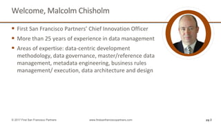 Welcome, Malcolm Chisholm
 First San Francisco Partners’ Chief Innovation Officer
 More than 25 years of experience in data management
 Areas of expertise: data-centric development
methodology, data governance, master/reference data
management, metadata engineering, business rules
management/ execution, data architecture and design
pg 2© 2017 First San Francisco Partners www.firstsanfranciscopartners.com
 