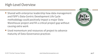 High-Level Overview
pg 27© 2017 First San Francisco Partners www.firstsanfranciscopartners.com
 Shared with enterprise leadership how data management
and FSFP’s Data-Centric Development Life Cycle
methodology could positively impact a major Data
Warehouse project and fill a critical project gap without
causing extra work
 Used momentum and resources of project to advance
maturity of Data Governance practices
 
