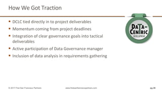 How We Got Traction
pg 28© 2017 First San Francisco Partners www.firstsanfranciscopartners.com
 DCLC tied directly in to project deliverables
 Momentum coming from project deadlines
 Integration of clear governance goals into tactical
deliverables
 Active participation of Data Governance manager
 Inclusion of data analysis in requirements gathering
 