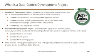  Data-Centric Development Project – gets value out of pre-existing data or from curating
data to completely separate areas of the enterprise to derive value from it.
 Example: Data Warehouse starts with pre-existing production data
 Example: Customer Master Data Management (MDM) hub which other
applications will use to get “golden records” for customers
 Example: Big Data projects for analytics
 Process-Centric Development Project – automates some aspect of the enterprise; often,
a manual process that is automated or an existing automated process that is upgraded (no focus on the data).
 Example: Point-of-sale system
 Example: Payroll system
 Example: Medical billing system
 There is always overlap: process comes into data-centric projects, and data always exists in process-centric
projects. It is the overall focus that is different.
What is a Data-Centric Development Project
pg 7© 2017 First San Francisco Partners www.firstsanfranciscopartners.com
 