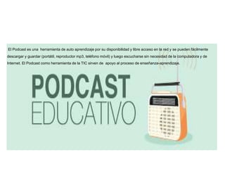 El Podcast es una herramienta de auto aprendizaje por su disponibilidad y libre acceso en la red y se pueden fácilmente
descargar y guardar (portátil, reproductor mp3, teléfono móvil) y luego escucharse sin necesidad de la computadora y de
Internet. El Podcast como herramienta de la TIC sirven de apoyo al proceso de enseñanza-aprendizaje.
 