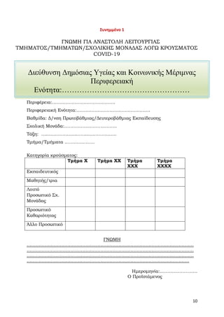 10
Διεύθυνση Δημόσιας Υγείας και Κοινωνικής Μέριμνας
Περιφερειακή
Ενότητα:……………………………………………
Συνημμένο 1
ΓΝΩΜΗ ΓΙΑ ΑΝΑΣΤΟΛΗ ΛΕΙΤΟΥΡΓΙΑΣ
ΤΜΗΜΑΤΟΣ/ΤΜΗΜΑΤΩΝ/ΣΧΟΛΙΚΗΣ ΜΟΝΑΔΑΣ ΛΟΓΩ ΚΡΟΥΣΜΑΤΟΣ
COVID-19
Περιφέρεια:……………………………………
Περιφερειακή Ενότητα:………………………………………….
Βαθμίδα: Δ/νση Πρωτοβάθμιας/Δευτεροβάθμιας Εκπαίδευσης
Σχολική Μονάδα:……………………………..
Τάξη: …………………………………………..
Τμήμα/Τμήματα ………………..
Κατηγορία κρούσματος:
Τμήμα Χ Τμήμα ΧΧ Τμήμα
ΧΧΧ
Τμήμα
ΧΧΧΧ
Εκπαιδευτικός
Μαθητής/τρια
Λοιπό
Προσωπικό Σχ.
Μονάδας
Προσωπικό
Καθαριότητας
Άλλο Προσωπικό
ΓΝΩΜΗ
…………………………………………………………………………………………………
…………………………………………………………………………………………………
…………………………………………………………………………………………………
………………………………………………………………………………………………
Ημερομηνία:…………………….
Ο Προϊστάμενος
 