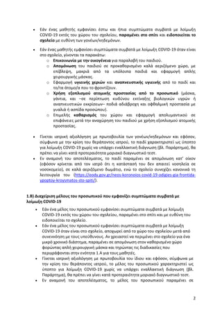 2
 Εάν ένας μαθητής εμφανίσει έστω και ήπια συμπτώματα συμβατά με λοίμωξη
COVID-19 εκτός του χώρου του σχολείου, παραμένει στο σπίτι και ειδοποιείται το
σχολείο με ευθύνη των γονέων/κηδεμόνων.
 Εάν ένας μαθητής εμφανίσει συμπτώματα συμβατά με λοίμωξη COVID-19 όταν είναι
στο σχολείο, γίνονται τα παρακάτω:
o Επικοινωνία με την οικογένεια για παραλαβή του παιδιού.
o Απομόνωση του παιδιού σε προκαθορισμένο καλά αεριζόμενο χώρο, με
επίβλεψη, μακριά από τα υπόλοιπα παιδιά και εφαρμογή απλής
χειρουργικής μάσκας.
o Εφαρμογή υγιεινής χεριών και αναπνευστικής υγιεινής από το παιδί και
το/τα άτομο/α που το φροντίζουν.
o Χρήση εξοπλισμού ατομικής προστασίας από το προσωπικό (μάσκα,
γάντια, και –σε περίπτωση κινδύνου εκτίναξης βιολογικών υγρών ή
αναπνευστικών εκκρίσεων– ποδιά αδιάβροχη και οφθαλμική προστασία με
γυαλιά ή ασπίδα προσώπου).
o Επιμελής καθαρισμός του χώρου και εφαρμογή απολυμαντικού σε
επιφάνειες μετά την αναχώρηση του παιδιού με χρήση εξοπλισμού ατομικής
προστασίας.
 Γίνεται ιατρική αξιολόγηση με πρωτοβουλία των γονέων/κηδεμόνων και εφόσον,
σύμφωνα με την κρίση του θεράποντος ιατρού, το παιδί χαρακτηριστεί ως ύποπτο
για λοίμωξη COVID-19 χωρίς να υπάρχει εναλλακτική διάγνωση (βλ. Παράρτημα), θα
πρέπει να γίνει κατά προτεραιότητα μοριακό διαγνωστικό τεστ.
 Εν αναμονή του αποτελέσματος, το παιδί παραμένει σε απομόνωση κατ’ οίκον
(εφόσον κρίνεται από τον ιατρό ότι η κατάστασή του δεν απαιτεί νοσηλεία σε
νοσοκομείο), σε καλά αεριζόμενο δωμάτιο, ενώ το σχολείο συνεχίζει κανονικά τη
λειτουργία του (https://eody.gov.gr/neos-koronoios-covid-19-odigies-gia-frontida-
ypoptoy-kroysmatos-sto-spiti/).
1.Β) Διαχείριση μέλους του προσωπικού που εμφανίζει συμπτώματα συμβατά με
λοίμωξη COVID-19
 Εάν ένα μέλος του προσωπικού εμφανίσει συμπτώματα συμβατά με λοίμωξη
COVID-19 εκτός του χώρου του σχολείου, παραμένει στο σπίτι και με ευθύνη του
ειδοποιείται το σχολείο.
 Εάν ένα μέλος του προσωπικού εμφανίσει συμπτώματα συμβατά με λοίμωξη
COVID-19 όταν είναι στο σχολείο, αποχωρεί από το χώρο του σχολείου μετά από
συνεννόηση με τους υπεύθυνους. Αν χρειαστεί να περιμένει στο σχολείο για ένα
μικρό χρονικό διάστημα, παραμένει σε απομόνωση στον καθορισμένο χώρο
φορώντας απλή χειρουργική μάσκα και τηρώντας τις διαδικασίες που
περιγράφονται στην ενότητα 1.Α για τους μαθητές.
 Γίνεται ιατρική αξιολόγηση με πρωτοβουλία του ίδιου και εφόσον, σύμφωνα με
την κρίση του θεράποντος ιατρού, το μέλος του προσωπικού χαρακτηριστεί ως
ύποπτο για λοίμωξη COVID-19 χωρίς να υπάρχει εναλλακτική διάγνωση (βλ.
Παράρτημα), θα πρέπει να γίνει κατά προτεραιότητα μοριακό διαγνωστικό τεστ.
 Εν αναμονή του αποτελέσματος, το μέλος του προσωπικού παραμένει σε
 