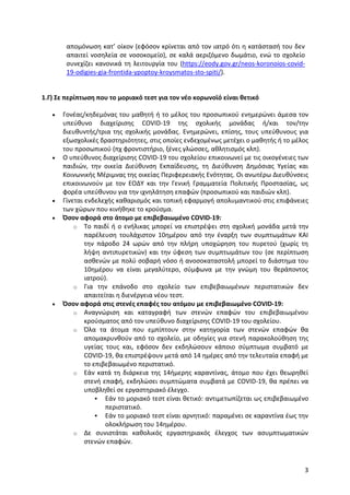 3
απομόνωση κατ’ οίκον (εφόσον κρίνεται από τον ιατρό ότι η κατάστασή του δεν
απαιτεί νοσηλεία σε νοσοκομείο), σε καλά αεριζόμενο δωμάτιο, ενώ το σχολείο
συνεχίζει κανονικά τη λειτουργία του (https://eody.gov.gr/neos-koronoios-covid-
19-odigies-gia-frontida-ypoptoy-kroysmatos-sto-spiti/).
1.Γ) Σε περίπτωση που το μοριακό τεστ για τον νέο κορωνοϊό είναι θετικό
 Γονέας/κηδεμόνας του μαθητή ή το μέλος του προσωπικού ενημερώνει άμεσα τον
υπεύθυνο διαχείρισης COVID-19 της σχολικής μονάδας ή/και τον/την
διευθυντής/τρια της σχολικής μονάδας. Ενημερώνει, επίσης, τους υπεύθυνους για
εξωσχολικές δραστηριότητες, στις οποίες ενδεχομένως μετέχει ο μαθητής ή το μέλος
του προσωπικού (πχ φροντιστήριο, ξένες γλώσσες, αθλητισμός κλπ).
 Ο υπεύθυνος διαχείρισης COVID-19 του σχολείου επικοινωνεί με τις οικογένειες των
παιδιών, την οικεία Διεύθυνση Εκπαίδευσης, τη Διεύθυνση Δημόσιας Υγείας και
Κοινωνικής Μέριμνας της οικείας Περιφερειακής Ενότητας. Οι ανωτέρω Διευθύνσεις
επικοινωνούν με τον ΕΟΔΥ και την Γενική Γραμματεία Πολιτικής Προστασίας, ως
φορέα υπεύθυνου για την ιχνηλάτηση επαφών (προσωπικού και παιδιών κλπ).
 Γίνεται ενδελεχής καθαρισμός και τοπική εφαρμογή απολυμαντικού στις επιφάνειες
των χώρων που κινήθηκε το κρούσμα.
 Όσον αφορά στο άτομο με επιβεβαιωμένο COVID-19:
o Το παιδί ή ο ενήλικας μπορεί να επιστρέψει στη σχολική μονάδα μετά την
παρέλευση τουλάχιστον 10ημέρου από την έναρξη των συμπτωμάτων ΚΑΙ
την πάροδο 24 ωρών από την πλήρη υποχώρηση του πυρετού (χωρίς τη
λήψη αντιπυρετικών) και την ύφεση των συμπτωμάτων του (σε περίπτωση
ασθενών με πολύ σοβαρή νόσο ή ανοσοκαταστολή μπορεί το διάστημα του
10ημέρου να είναι μεγαλύτερο, σύμφωνα με την γνώμη του θεράποντος
ιατρού).
o Για την επάνοδο στο σχολείο των επιβεβαιωμένων περιστατικών δεν
απαιτείται η διενέργεια νέου τεστ.
 Όσον αφορά στις στενές επαφές του ατόμου με επιβεβαιωμένο COVID-19:
o Αναγνώριση και καταγραφή των στενών επαφών του επιβεβαιωμένου
κρούσματος από τον υπεύθυνο διαχείρισης COVID-19 του σχολείου.
o Όλα τα άτομα που εμπίπτουν στην κατηγορία των στενών επαφών θα
απομακρυνθούν από το σχολείο, με οδηγίες για στενή παρακολούθηση της
υγείας τους και, εφόσον δεν εκδηλώσουν κάποιο σύμπτωμα συμβατό με
COVID-19, θα επιστρέψουν μετά από 14 ημέρες από την τελευταία επαφή με
το επιβεβαιωμένο περιστατικό.
o Εάν κατά τη διάρκεια της 14ήμερης καραντίνας, άτομο που έχει θεωρηθεί
στενή επαφή, εκδηλώσει συμπτώματα συμβατά με COVID-19, θα πρέπει να
υποβληθεί σε εργαστηριακό έλεγχο.
 Εάν το μοριακό τεστ είναι θετικό: αντιμετωπίζεται ως επιβεβαιωμένο
περιστατικό.
 Εάν το μοριακό τεστ είναι αρνητικό: παραμένει σε καραντίνα έως την
ολοκλήρωση του 14ημέρου.
o Δε συνιστάται καθολικός εργαστηριακός έλεγχος των ασυμπτωματικών
στενών επαφών.
 