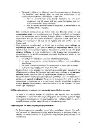 4
o Εάν κατά τη διάρκεια της 14ήμερης καραντίνας, ασυμπτωματικό άτομο που
έχει θεωρηθεί στενή επαφή, κάνει με δική του πρωτοβουλία ή για
εξατομικευμένους λόγους εργαστηριακό έλεγχο, τότε:
 Εάν το μοριακό τεστ είναι θετικό: παραμένει σε κατ’ οίκον
απομόνωση για 10 ημέρες από την ημέρα διενέργειας του τεστ
(εφόσον παραμένει ασυμπτωματικό).
 Εάν το μοριακό τεστ είναι αρνητικό: παραμένει σε καραντίνα έως την
ολοκλήρωση του 14ημέρου.
 Στην περίπτωση εκπαιδευτικού με θετικό τεστ που διδάσκει κυρίως σε ένα
συγκεκριμένο τμήμα (π.χ. δάσκαλος Δημοτικού Σχολείου), οι μαθητές του τμήματος
αυτού θα θεωρηθούν στενές επαφές (εφόσον, βέβαια, ο εκπαιδευτικός είχε
παρουσία σε αυτό για τουλάχιστον 2 διδακτικές ώρες εντός των 48 ωρών πριν την
έναρξη των συμπτωμάτων (ή έως και 10 ημέρες μετά από αυτήν) – βλ. και
Παράρτημα).
 Στην περίπτωση εκπαιδευτικού με θετικό τεστ ο οποίος/η οποία διδάσκει σε
περισσότερα τμήματα ή έχει έρθει σε επαφή με περισσότερα άτομα, για τον
προσδιορισμό των απαραίτητων μέτρων θα πρέπει να γίνεται ειδική κάθε φορά
εκτίμηση κινδύνου για τυχόν στενές επαφές εντός 48 ωρών πριν την έναρξη των
συμπτωμάτων (ή έως και 10 ημέρες μετά από αυτήν), λαμβάνοντας υπόψη τα εξής
(βλ. και Παράρτημα):
o τον αριθμό των διδακτικών ωρών που δίδαξε στο κάθε τμήμα,
o τον τρόπο χρήσης μάσκας –από τον ίδιο και τους άλλους– κατά τις επαφές με
άλλα άτομα,
o τον τρόπο τήρησης αποστάσεων από τα άτομα με τα οποία ήρθε σε επαφή,
o τη διάρκεια της επαφής με τα άτομα αυτά, κτλ.
 Επιπρόσθετα, η τυχόν απομάκρυνση παιδιών/ προσωπικού άλλων τμημάτων ή και
ολόκληρου του σχολείου θα εξετάζεται κατά περίπτωση, ανάλογα με την εκτίμηση
κινδύνου που θα προκύπτει κατά την διερεύνηση και ιχνηλάτηση των επαφών.
 Σε περίπτωση που το επιβεβαιωμένο κρούσμα (μαθητής ή μέλος του προσωπικού)
χρησιμοποιεί σχολικό λεωφορείο, θα πρέπει να απομακρυνθούν από το σχολείο
σύμφωνα με τα παραπάνω και οι στενές επαφές που είχε στο σχολικό λεωφορείο
κατά τις 48 ώρες από την έναρξη των συμπτωμάτων (ή έως και 10 ημέρες μετά από
αυτήν) – βλ. Παράρτημα.
1.Δ) Σε περίπτωση που το μοριακό τεστ για τον νέο κορωνοϊό είναι αρνητικό
Το παιδί ή ο ενήλικας μπορεί να επιστρέψει στο σχολείο μετά την πάροδο
τουλάχιστον 24 ωρών από την πλήρη υποχώρηση του πυρετού (χωρίς τη λήψη
αντιπυρετικών) και την ύφεση των συμπτωμάτων του – καθώς αυτός είναι ο χρόνος
επανόδου για τις συνήθεις ιογενείς λοιμώξεις του αναπνευστικού.
1.Ε) Εν αναμονή του αποτελέσματος του μοριακού τεστ
 Το ύποπτο περιστατικό παραμένει σε κατ’ οίκον απομόνωση (εφόσον έχει κριθεί
από τον ιατρό ότι η κατάστασή του δεν απαιτεί νοσηλεία σε νοσοκομείο) έως την
έκδοση του αποτελέσματος και η περαιτέρω διαχείριση θα γίνει ανάλογα με το
αποτέλεσμα.
 