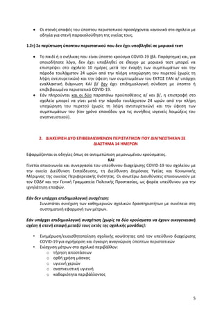 5
 Οι στενές επαφές του ύποπτου περιστατικού προσέρχονται κανονικά στο σχολείο με
οδηγία για στενή παρακολούθηση της υγείας τους.
1.Στ) Σε περίπτωση ύποπτου περιστατικού που δεν έχει υποβληθεί σε μοριακό τεστ
 Τo παιδί ή ο ενήλικας που είναι ύποπτο κρούσμα COVID-19 (βλ. Παράρτημα) και, για
οποιοδήποτε λόγο, δεν έχει υποβληθεί σε έλεγχο με μοριακό τεστ μπορεί να
επιστρέψει στο σχολείο 10 ημέρες μετά την έναρξη των συμπτωμάτων και την
πάροδο τουλάχιστον 24 ωρών από την πλήρη υποχώρηση του πυρετού (χωρίς τη
λήψη αντιπυρετικών) και την ύφεση των συμπτωμάτων του ΕΚΤΟΣ ΕΑΝ α/ υπάρχει
εναλλακτική διάγνωση ΚΑΙ β/ δεν έχει επιδημιολογική σύνδεση με ύποπτο ή
επιβεβαιωμένο περιστατικό COVID-19.
 Εάν πληρούνται και οι δύο παραπάνω προϋποθέσεις α/ και β/, η επιστροφή στο
σχολείο μπορεί να γίνει μετά την πάροδο τουλάχιστον 24 ωρών από την πλήρη
υποχώρηση του πυρετού (χωρίς τη λήψη αντιπυρετικών) και την ύφεση των
συμπτωμάτων του (τον χρόνο επανόδου για τις συνήθεις ιογενείς λοιμώξεις του
αναπνευστικού).
2. ΔΙΑΧΕΙΡΙΣΗ ΔΥΟ ΕΠΙΒΕΒΑΙΩΜΕΝΩΝ ΠΕΡΙΣΤΑΤΙΚΩΝ ΠΟΥ ΔΙΑΓΝΩΣΤΗΚΑΝ ΣΕ
ΔΙΑΣΤΗΜΑ 14 ΗΜΕΡΩΝ
Εφαρμόζονται οι οδηγίες όπως σε αντιμετώπιση μεμονωμένου κρούσματος.
ΚΑΙ
Γίνεται επικοινωνία και συνεργασία του υπεύθυνου διαχείρισης COVID-19 του σχολείου με
την οικεία Διεύθυνση Εκπαίδευσης, τη Διεύθυνση Δημόσιας Υγείας και Κοινωνικής
Μέριμνας της οικείας Περιφερειακής Ενότητας. Οι ανωτέρω Διευθύνσεις επικοινωνούν με
τον ΕΟΔΥ και την Γενική Γραμματεία Πολιτικής Προστασίας, ως φορέα υπεύθυνου για την
ιχνηλάτηση επαφών.
Εάν δεν υπάρχει επιδημιολογική συσχέτιση:
Συνιστάται συνέχιση των καθημερινών σχολικών δραστηριοτήτων με συνέπεια στη
συστηματική εφαρμογή των μέτρων.
Εάν υπάρχει επιδημιολογική συσχέτιση (χωρίς τα δύο κρούσματα να έχουν οικογενειακή
σχέση ή στενή επαφή μεταξύ τους εκτός της σχολικής μονάδας):
• Ενημέρωση/ευαισθητοποίηση σχολικής κοινότητας από τον υπεύθυνο διαχείρισης
COVID-19 για εγρήγορση και έγκαιρη αναγνώριση ύποπτων περιστατικών
• Ενίσχυση μέτρων στο σχολικό περιβάλλον:
o τήρηση αποστάσεων
o ορθή χρήση μάσκας
o υγιεινή χεριών
o αναπνευστική υγιεινή
o καθαριότητα περιβάλλοντος
 