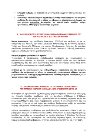 6
• Εκτίμηση κινδύνου και σύσταση για εργαστηριακό έλεγχο των στενών επαφών στο
σχολείο.
• Ανάλογα με τα αποτελέσματα της επιδημιολογικής διερεύνησης και την εκτίμηση
κινδύνου, θα αποφασιστεί το εύρος της εφαρμογής εργαστηριακού ελέγχου και
των μέτρων αναστολής λειτουργίας της εκπαιδευτικής μονάδας (τμήμα
κρουσμάτων, άλλο τμήμα, περισσότερα τμήματα).
3. ΔΙΑΧΕΙΡΙΣΗ ΤΡΙΩΝ Ή ΠΕΡΙΣΣΟΤΕΡΩΝ ΕΠΙΒΕΒΑΙΩΜΕΝΩΝ ΠΕΡΙΣΤΑΤΙΚΩΝ ΠΟΥ
ΔΙΑΓΝΩΣΤΗΚΑΝ ΣΕ ΔΙΑΣΤΗΜΑ 14 ΗΜΕΡΩΝ
Άμεση επικοινωνία του υπεύθυνου διαχείρισης COVID-19 του σχολείου με με τις
οικογένειες των παιδιών, την οικεία Διεύθυνση Εκπαίδευσης, τη Διεύθυνση Δημόσιας
Υγείας και Κοινωνικής Μέριμνας της οικείας Περιφερειακής Ενότητας. Οι ανωτέρω
Διευθύνσεις επικοινωνούν με τον ΕΟΔΥ και την Γενική Γραμματεία Πολιτικής Προστασίας,
ως φορέα υπεύθυνου για την ιχνηλάτηση επαφών.
Ορισμός συρροής κρουσμάτων σε σχολείο
Τουλάχιστον 3 εργαστηριακά επιβεβαιωμένα κρούσματα με συμπτωματική ή
ασυμπτωματική λοίμωξη, σε διάστημα 14 ημερών, μεταξύ μελών του ίδιου σχολικού
περιβάλλοντος, που δεν έχουν οικογενειακή σχέση και δεν υπάρχει μεταξύ τους στενή
επαφή εκτός της συγκεκριμένης σχολικής μονάδας.
Ανάλογα με τα αποτελέσματα της επιδημιολογικής διερεύνησης και την εκτίμηση
κινδύνου, θα αποφασιστεί το εύρος της εφαρμογής εργαστηριακού ελέγχου και των
μέτρων αναστολής λειτουργίας της εκπαιδευτικής μονάδας (τμήματα κρουσμάτων, άλλο
τμήμα, περισσότερα τμήματα).
4. ΔΙΑΔΙΚΑΣΙΑ ΛΗΨΗΣ ΑΠΟΦΑΣΗΣ ΓΙΑ ΤΗ ΔΙΑΚΟΠΗ ΤΗΣ ΛΕΙΤΟΥΡΓΙΑΣ
ΤΜΗΜΑΤΩΝ Ή ΣΧΟΛΙΚΩΝ ΜΟΝΑΔΩΝ ΛΟΓΩ ΚΡΟΥΣΜΑΤΩΝ COVID-19
Η απόφαση για την αναστολή της λειτουργίας Τμημάτων Σχολικής Μονάδας ή ολόκληρης
της Σχολικής Μονάδας λαμβάνεται από τον Διευθυντή Α΄βάθμιας ή Β΄βάθμιας
Εκπαίδευσης, μετά από γνώμη του Προϊσταμένου της Διεύθυνσης Δημόσιας Υγείας και
Κοινωνικής Μέριμνας της οικείας Περιφερειακής Ενότητας ή του αντικαταστάτη του (ως
συνημμένο 1). Για τη σχετική γνώμη και απόφαση λαμβάνονται υπόψη οι παραπάνω
οδηγίες, καθώς και τα τοπικά επιδημιολογικά και κοινωνικά δεδομένα.
Εφόσον καταγράφεται τουλάχιστον ένα επιβεβαιωμένο περιστατικό COVID-19 είτε σε
μαθητή είτε σε μέλος του εκπαιδευτικού ή άλλου προσωπικού, ο Διευθυντής της Σχολικής
Μονάδας ενημερώνει α/ τον Διευθυντή της οικείας Α΄βάθμιας ή Β΄βάθμιας Διεύθυνσης
Εκπαίδευσης, β/ τον Προϊστάμενο της Διεύθυνσης Δημόσιας Υγείας και Κοινωνικής
Μέριμνας της οικείας Περιφερειακής Ενότητας ή τον αντικαταστάτη του και γ/ τον ΕΟΔΥ.
 