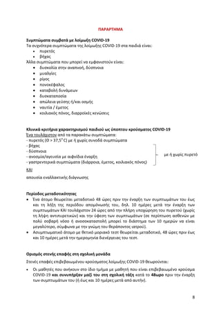 8
ΠΑΡΑΡΤΗΜΑ
Συμπτώματα συμβατά με λοίμωξη COVID-19
Τα συχνότερα συμπτώματα της λοίμωξης COVID-19 στα παιδιά είναι:
 πυρετός
 βήχας
Άλλα συμπτώματα που μπορεί να εμφανιστούν είναι:
 δυσκολία στην αναπνοή, δύσπνοια
 μυαλγίες
 ρίγος
 πονοκέφαλος
 καταβολή δυνάμεων
 δυσκαταποσία
 απώλεια γεύσης ή/και οσμής
 ναυτία / έμετος
 κοιλιακός πόνος, διαρροϊκές κενώσεις
Κλινικά κριτήρια χαρακτηρισμού παιδιού ως ύποπτου κρούσματος COVID-19
Ένα τουλάχιστον από τα παρακάτω συμπτώματα:
- πυρετός (Θ > 37,5o
C) με ή χωρίς συνοδά συμπτώματα
- βήχας
- δύσπνοια
- ανοσμία/αγευσία με αιφνίδια έναρξη
- γαστρεντερικά συμπτώματα (διάρροια, έμετος, κοιλιακός πόνος)
ΚΑΙ
απουσία εναλλακτικής διάγνωσης
Περίοδος μεταδοτικότητας
 Ένα άτομο θεωρείται μεταδοτικό 48 ώρες πριν την έναρξη των συμπτωμάτων του έως
και τη λήξη της περιόδου απομόνωσής του, δηλ. 10 ημέρες μετά την έναρξη των
συμπτωμάτων ΚΑΙ τουλάχιστον 24 ώρες από την πλήρη υποχώρηση του πυρετού (χωρίς
τη λήψη αντιπυρετικών) και την ύφεση των συμπτωμάτων (σε περίπτωση ασθενών με
πολύ σοβαρή νόσο ή ανοσοκαταστολή μπορεί το διάστημα των 10 ημερών να είναι
μεγαλύτερο, σύμφωνα με την γνώμη του θεράποντος ιατρού).
 Ασυμπτωματικό άτομο με θετικό μοριακό τεστ θεωρείται μεταδοτικό, 48 ώρες πριν έως
και 10 ημέρες μετά την ημερομηνία διενέργειας του τεστ.
Ορισμός στενής επαφής στη σχολική μονάδα
Στενές επαφές επιβεβαιωμένου κρούσματος λοίμωξης COVID-19 θεωρούνται:
 Οι μαθητές που ανήκουν στο ίδιο τμήμα με μαθητή που είναι επιβεβαιωμένο κρούσμα
COVID-19 και συνυπήρξαν μαζί του στη σχολική τάξη κατά το 48ωρο πριν την έναρξη
των συμπτωμάτων του (ή έως και 10 ημέρες μετά από αυτήν).
με ή χωρίς πυρετό
 