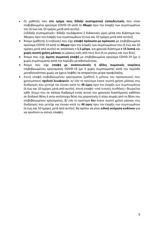 9
 Οι μαθητές που στο τμήμα τους δίδαξε συστηματικά εκπαιδευτικός που είναι
επιβεβαιωμένο κρούσμα COVID-19 κατά το 48ωρο πριν την έναρξη των συμπτωμάτων
του (ή έως και 10 ημέρες μετά από αυτήν).
[«δίδαξε συστηματικά»: δίδαξε τουλάχιστον 2 διδακτικές ώρες μέσα στο διάστημα του
48ωρου πριν την έναρξη των συμπτωμάτων (ή έως και 10 ημέρες μετά από αυτήν)]
 Άτομο (μαθητής ή ενήλικας) που είχε επαφή πρόσωπο-με-πρόσωπο με επιβεβαιωμένο
κρούσμα COVID-19 κατά το 48ωρο πριν την έναρξη των συμπτωμάτων του (ή έως και 10
ημέρες μετά από αυτήν) σε απόσταση < 1.5 μέτρο, για χρονικό διάστημα ≥ 15 λεπτά και
χωρίς σωστή χρήση μάσκας εκ μέρους ενός από τους δυο (ή εκ μέρους και των δύο).
 Άτομο που είχε άμεση σωματική επαφή με επιβεβαιωμένο κρούσμα COVID-19 (με ή
χωρίς συμπτώματα) κατά την περίοδο μεταδοτικότητας.
 Άτομο που είχε επαφή με αναπνευστικές ή άλλες σωματικές εκκρίσεις
επιβεβαιωμένου κρούσματος COVID-19 (με ή χωρίς συμπτώματα) κατά την περίοδο
μεταδοτικότητας χωρίς να έχουν ληφθεί τα απαραίτητα μέτρα προφύλαξης.
 Στενή επαφή επιβεβαιωμένου κρούσματος (μαθητή ή μέλους του προσωπικού) που
χρησιμοποιεί σχολικό λεωφορείο: α/ εάν το κρούσμα έκανε σωστή χρήση μάσκας στις
διαδρομές που μετείχε και έγιναν κατά τις 48 ώρες πριν την έναρξη των συμπτωμάτων
(ή έως και 10 ημέρες μετά από αυτήν), στενή επαφή –υπό τυπικές συνθήκες– θεωρείται
κάθε άτομο που σε κάποια διαδρομή εντός αυτού του χρονικού διαστήματος καθόταν
σε διπλανή θέση ή στην αντίστοιχη θέση της μπροστινής ή πίσω σειράς από τη θέση του
επιβεβαιωμένου κρούσματος, β/ εάν το κρούσμα δεν έκανε σωστή χρήση μάσκας στις
διαδρομές που μετείχε και έγιναν κατά τις 48 ώρες πριν την έναρξη των συμπτωμάτων
(ή έως και 10 ημέρες μετά από αυτήν), θα πρέπει να γίνει ειδική εκτίμηση κινδύνου για
να οριστούν οι στενές επαφές.
 