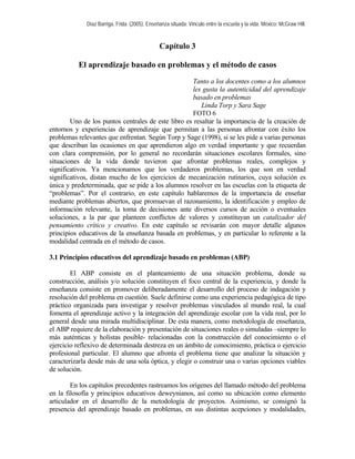 Díaz Barriga, Frida. (2005). Enseñanza situada: Vínculo entre la escuela y la vida. México: McGraw Hill.
Capítulo 3
El aprendizaje basado en problemas y el método de casos
Tanto a los docentes como a los alumnos
les gusta la autenticidad del aprendizaje
basado en problemas
Linda Torp y Sara Sage
FOTO 6
Uno de los puntos centrales de este libro es resaltar la importancia de la creación de
entornos y experiencias de aprendizaje que permitan a las personas afrontar con éxito los
problemas relevantes que enfrentan. Según Torp y Sage (1998), si se les pide a varias personas
que describan las ocasiones en que aprendieron algo en verdad importante y que recuerdan
con clara comprensión, por lo general no recordarán situaciones escolares formales, sino
situaciones de la vida donde tuvieron que afrontar problemas reales, complejos y
significativos. Ya mencionamos que los verdaderos problemas, los que son en verdad
significativos, distan mucho de los ejercicios de mecanización rutinarios, cuya solución es
única y predeterminada, que se pide a los alumnos resolver en las escuelas con la etiqueta de
“problemas”. Por el contrario, en este capítulo hablaremos de la importancia de enseñar
mediante problemas abiertos, que promuevan el razonamiento, la identificación y empleo de
información relevante, la toma de decisiones ante diversos cursos de acción o eventuales
soluciones, a la par que planteen conflictos de valores y constituyan un catalizador del
pensamiento crítico y creativo. En este capítulo se revisarán con mayor detalle algunos
principios educativos de la enseñanza basada en problemas, y en particular lo referente a la
modalidad centrada en el método de casos.
3.1 Principios educativos del aprendizaje basado en problemas (ABP)
El ABP consiste en el planteamiento de una situación problema, donde su
construcción, análisis y/o solución constituyen el foco central de la experiencia, y donde la
enseñanza consiste en promover deliberadamente el desarrollo del proceso de indagación y
resolución del problema en cuestión. Suele definirse como una experiencia pedagógica de tipo
práctico organizada para investigar y resolver problemas vinculados al mundo real, la cual
fomenta el aprendizaje activo y la integración del aprendizaje escolar con la vida real, por lo
general desde una mirada multidisciplinar. De esta manera, como metodología de enseñanza,
el ABP requiere de la elaboración y presentación de situaciones reales o simuladas –siempre lo
más auténticas y holistas posible- relacionadas con la construcción del conocimiento o el
ejercicio reflexivo de determinada destreza en un ámbito de conocimiento, práctica o ejercicio
profesional particular. El alumno que afronta el problema tiene que analizar la situación y
caracterizarla desde más de una sola óptica, y elegir o construir una o varias opciones viables
de solución.
En los capítulos precedentes rastreamos los orígenes del llamado método del problema
en la filosofía y principios educativos deweynianos, así como su ubicación como elemento
articulador en el desarrollo de la metodología de proyectos. Asimismo, se consignó la
presencia del aprendizaje basado en problemas, en sus distintas acepciones y modalidades,
 