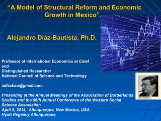 ““A Model of Structural Reform and EconomicA Model of Structural Reform and Economic
Growth in Mexico”.Growth in Mexico”.
Alejandro Díaz-Bautista,Alejandro Díaz-Bautista, Ph.D.Ph.D.
Professor of International Economics at Colef
and
Distinguished Researcher
National Council of Science and Technology
adiazbau@gmail.com
Presenting at the Annual Meetings of the Association of Borderlands
Studies and the 56th Annual Conference of the Western Social
Science Association.
April 5, 2014, Albuquerque, New Mexico, USA.
Hyatt Regency Albuquerque.
 
