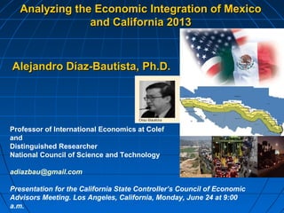 Analyzing the Economic Integration of MexicoAnalyzing the Economic Integration of Mexico
and California 2013and California 2013
Alejandro Díaz-Bautista,Alejandro Díaz-Bautista, Ph.D.Ph.D.
Professor of International Economics at Colef
and
Distinguished Researcher
National Council of Science and Technology
adiazbau@gmail.com
Presentation for the California State Controller’s Council of Economic
Advisors Meeting. Los Angeles, California, Monday, June 24 at 9:00
a.m.
 