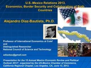 U.S.-Mexico Relations 2013.U.S.-Mexico Relations 2013.
Economics, Border Security and Collaboration of BothEconomics, Border Security and Collaboration of Both
CountriesCountries
Alejandro Díaz-Bautista,Alejandro Díaz-Bautista, Ph.D.Ph.D.
Professor of International Economics at Colef
and
Distinguished Researcher
National Council of Science and Technology
adiazbau@gmail.com
Presentation for the 15 Annual Mexico Economic Review and Political
Outlook 2013“, organized by the US-Mexico Chamber of Commerce,
California Regional Chapter, Los Angeles, CA, June 13, 2013.
 