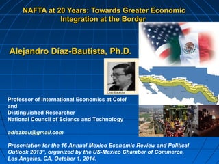 NAFTA at 20 Years: Towards GGrreeaatteerr EEccoonnoommiicc 
IInntteeggrraattiioonn aatt tthhee BBoorrddeerr 
AAlleejjaannddrroo DDííaazz--BBaauuttiissttaa,, PPhh..DD.. 
Professor of International Economics at Colef 
and 
Distinguished Researcher 
National Council of Science and Technology 
adiazbau@gmail.com 
Presentation for the 16 Annual Mexico Economic Review and Political 
Outlook 2013“, organized by the US-Mexico Chamber of Commerce, 
Los Angeles, CA, October 1, 2014. 
 
