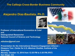 The Calibaja Cross-Border BBuussiinneessss CCoommmmuunniittyy 
AAlleejjaannddrroo DDííaazz--BBaauuttiissttaa,, PPhh..DD.. 
Professor of International Economics at Colef 
and 
Distinguished Researcher 
National Council of Science and Technology 
adiazbau@gmail.com 
Presentation for the International Diaspora Engagement Alliance – 
Diaspora Tour. Center for U.S.-Mexican Studies, Institute of the 
Americas. 
Monday, October 13, 2014 from 12:30 PM to 5:30 PM (PDT) 
San Diego, CA. 
 