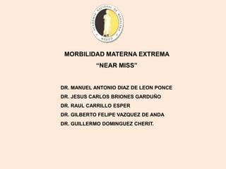 MORBILIDAD MATERNA EXTREMA
“NEAR MISS”
DR. MANUEL ANTONIO DIAZ DE LEON PONCE
DR. JESUS CARLOS BRIONES GARDUÑO
DR. RAUL CARRILLO ESPER
DR. GILBERTO FELIPE VAZQUEZ DE ANDA
DR. GUILLERMO DOMINGUEZ CHERIT.
 