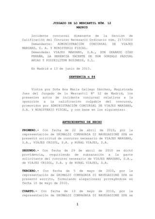 1
JUZGADO DE LO MERCANTIL NÚM. 12
MADRID
Incidente concursal dimanante de la Sección de
Calificación del Concurso Necesario Ordinario núm. 217/2010
Demandante: ADMINISTRACIÓN CONCURSAL DE VIAJES
MARSANS, S. A. Y MINISTERIO FISCAL.
Demandada: VIAJES MARSANS, S.A., DON GERARDO DÍAZ
FERRÁN, LA HERENCIA YACENTE DE DON GONZALO PASCUAL
ARIAS Y POSIBILITUM BUSINESS, S.L.
En Madrid a 13 de junio de 2013.
SENTENCIA n 84
Vistos por Doña Ana María Gallego Sánchez, Magistrada
Juez del Juzgado de lo Mercantil Nº 12 de Madrid, los
presentes autos de incidente concursal relativos a la
oposición a la calificación culpable del concurso,
promovidos por ADMINISTRACIÓN CONCURSAL DE VIAJES MARSANS,
S.A. Y MINISTERIO FISCAL, y con base en los siguientes:
ANTECEDENTES DE HECHO
PRIMERO.- Con fecha de 22 de abril de 2010, por la
representación de GRIMALDI COMPAGNIA DI NAVEGAZIONE SPA se
presentó solicitud de concurso necesario de VIAJES MARSANS,
S.A., VIAJES CRISOL, S.A. y RURAL VIAJES, S.A.
SEGUNDO.- Con fecha de 29 de abril de 2010 se dictó
providencia, requiriendo de subsanación a la parte
solicitante del concurso necesario de VIAJES MARSANS, S.A.,
de VIAJES CRISOL, S.A. y de RURAL VIAJES, S.A.
TERCERO.- Con fecha de 5 de mayo de 2010, por la
representación de GRIMALDI COMPAGNIA DI NAVEGAZIONE SPA se
presentó escrito, formulando alegaciones; proveyéndose en
fecha 10 de mayo de 2010.
CUARTO.- Con fecha de 13 de mayo de 2010, por la
representación de GRIMALDI COMPAGNIA DI NAVEGAZIONE SPA se
 