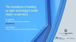 The importance of building
up open technology’s model
citizen: a user story
Sam Gambarin
Director of Cloud Services Group at Kaiser Permanente
Dr. Angel Diaz
VP, IBM Cloud Technology & Architecture
@angelluisdiaz
 