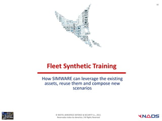 10




  Fleet Synthetic Training
How SIMWARE can leverage the existing
 assets, reuse them and compose new
                scenarios




      © NEXTEL AEROSPACE DEFENCE & SECURITY S.L., 2012.
       Reservados todos los derechos / All Rights Reserved
 