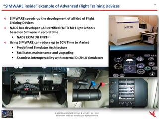 18
“SIMWARE inside” example of Advanced Flight Training Devices

   SIMWARE speeds-up the development of all kind of Flight
   Training Devices
   NADS has developed JAR certified FNPTs for Flight Schools
   based on Simware in record time
     NADS EXIM I/II FNPT-I
   Using SIMWARE can reduce up to 50% Time to Market
     Predefined Simulator Architecture
     Facilitates maintenance and upgrading
     Seamless interoperability with external DIS/HLA simulators




                                © NEXTEL AEROSPACE DEFENCE & SECURITY S.L., 2012.
                                 Reservados todos los derechos / All Rights Reserved
 