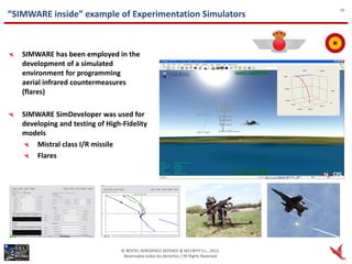 19
“SIMWARE inside” example of Experimentation Simulators



   SIMWARE has been employed in the
   development of a simulated
   environment for programming
   aerial infrared countermeasures
   (flares)

   SIMWARE SimDeveloper was used for
   developing and testing of High-Fidelity
   models
       Mistral class I/R missile
       Flares




                                 © NEXTEL AEROSPACE DEFENCE & SECURITY S.L., 2012.
                                  Reservados todos los derechos / All Rights Reserved
 