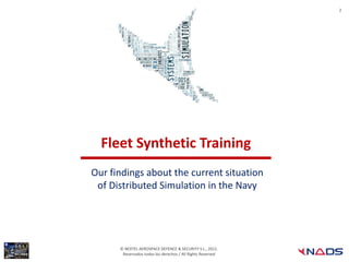 2




  Fleet Synthetic Training
Our findings about the current situation
 of Distributed Simulation in the Navy




      © NEXTEL AEROSPACE DEFENCE & SECURITY S.L., 2012.
       Reservados todos los derechos / All Rights Reserved
 