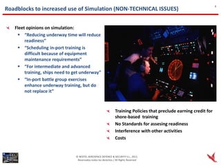 8
Roadblocks to increased use of Simulation (NON-TECHNICAL ISSUES)


   Fleet opinions on simulation:
     “Reducing underway time will reduce
        readiness”
     “Scheduling in-port training is
        difficult because of equipment
        maintenance requirements”
     “For intermediate and advanced
        training, ships need to get underway”
     “In-port battle group exercises
        enhance underway training, but do
        not replace it”



                                                                Training Policies that preclude earning credit for
                                                                shore-based training
                                                                No Standards for assesing readiness
                                                                Interference with other activities
                                                                Costs


                                © NEXTEL AEROSPACE DEFENCE & SECURITY S.L., 2012.
                                 Reservados todos los derechos / All Rights Reserved
 